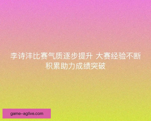 李诗沣比赛气质逐步提升 大赛经验不断积累助力成绩突破