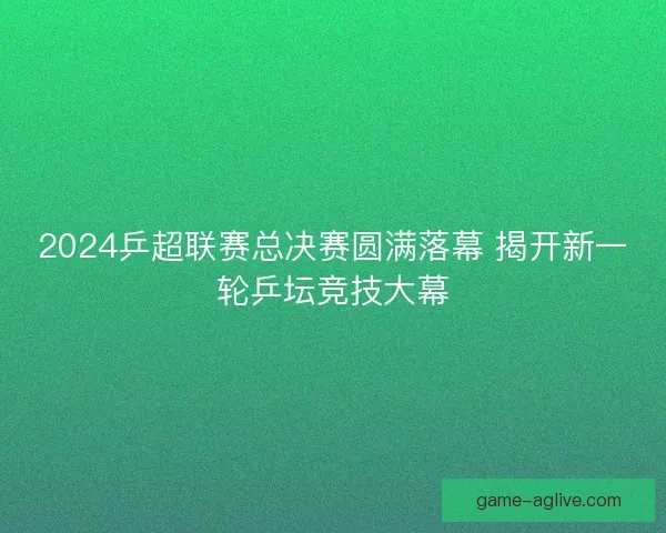 2024乒超联赛总决赛圆满落幕 揭开新一轮乒坛竞技大幕