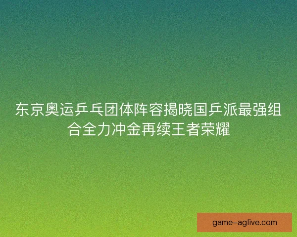 东京奥运乒乓团体阵容揭晓国乒派最强组合全力冲金再续王者荣耀