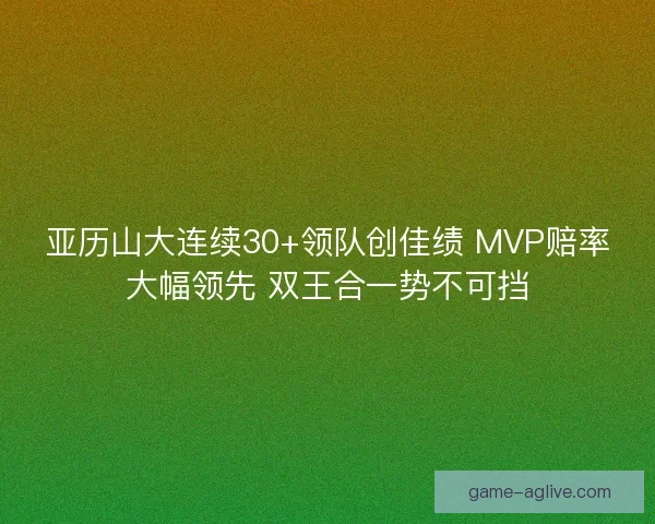 亚历山大连续30+领队创佳绩 MVP赔率大幅领先 双王合一势不可挡
